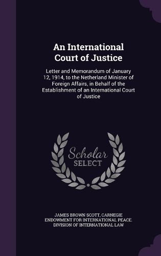 Cover image for An International Court of Justice: Letter and Memorandum of January 12, 1914, to the Netherland Minister of Foreign Affairs, in Behalf of the Establishment of an International Court of Justice