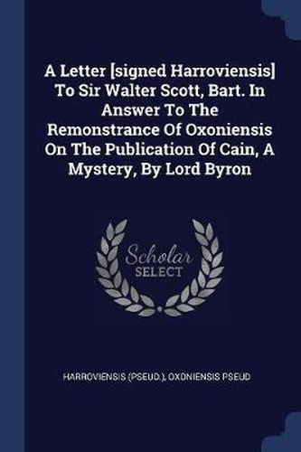 Cover image for A Letter [signed Harroviensis] to Sir Walter Scott, Bart. in Answer to the Remonstrance of Oxoniensis on the Publication of Cain, a Mystery, by Lord Byron