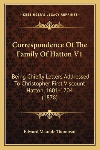 Correspondence of the Family of Hatton V1: Being Chiefly Letters Addressed to Christopher First Viscount Hatton, 1601-1704 (1878)