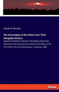 Cover image for The Sovereignty of the States Over Their Navigable Waters: Argument of Daniel D. Barnard, in the Albany Bridge Case, Submitted to the Supreme Court of the United States, at the Term Held in the City of Washington, in February, 1860