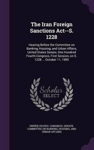 Cover image for The Iran Foreign Sanctions ACT--S. 1228: Hearing Before the Committee on Banking, Housing, and Urban Affairs, United States Senate, One Hundred Fourth Congress, First Session, on S. 1228 ... October 11, 1995