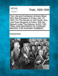 Cover image for Trial, Life and Confession of Amos Miner, Who Was Executed on Friday, Dec. 27, 1833, for the Murder of John Smith, Esq. Late Town-Sergeant of Foster. with His Speech Under the Gallows. Also, the Trial and Sentence of Charles Brown, for Highway Robbery.