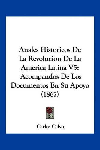 Cover image for Anales Historicos de La Revolucion de La America Latina V5: Acompandos de Los Documentos En Su Apoyo (1867)