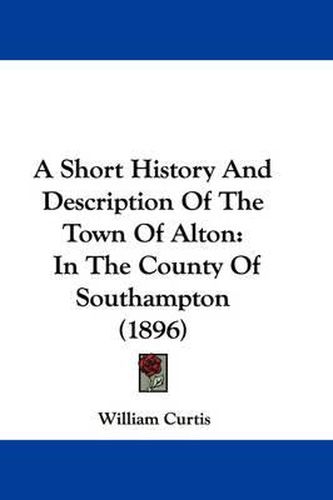 Cover image for A Short History and Description of the Town of Alton: In the County of Southampton (1896)