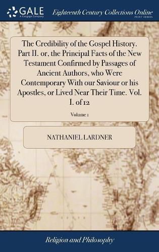 The Credibility of the Gospel History. Part II. or, the Principal Facts of the New Testament Confirmed by Passages of Ancient Authors, who Were Contemporary With our Saviour or his Apostles, or Lived Near Their Time. Vol. I. of 12; Volume 1