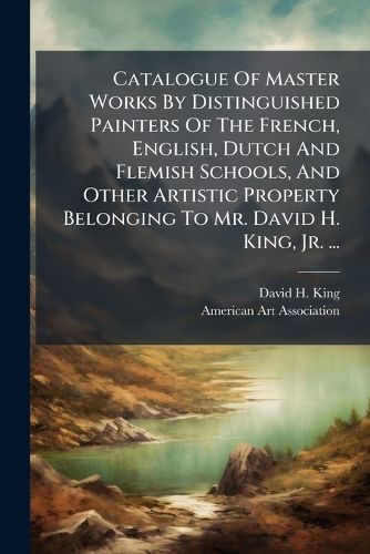 Cover image for Catalogue Of Master Works By Distinguished Painters Of The French, English, Dutch And Flemish Schools, And Other Artistic Property Belonging To Mr. David H. King, Jr. ...