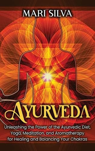 Ayurveda: Unleashing the Power of the Ayurvedic Diet, Yoga, Meditation, and Aromatherapy for Healing and Balancing Your Chakras