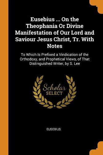 Eusebius ... on the Theophania or Divine Manifestation of Our Lord and Saviour Jesus Christ, Tr. with Notes: To Which Is Prefixed a Vindication of the Orthodoxy, and Prophetical Views, of That Distinguished Writer, by S. Lee
