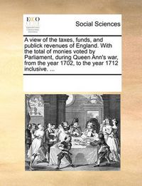 Cover image for A View of the Taxes, Funds, and Publick Revenues of England. with the Total of Monies Voted by Parliament, During Queen Ann's War, from the Year 1702, to the Year 1712 Inclusive. ...