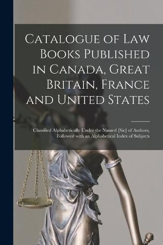 Cover image for Catalogue of Law Books Published in Canada, Great Britain, France and United States [microform]: Classified Alphabetically Under the Named [sic] of Authors, Followed With an Alphabetical Index of Subjects