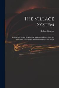 Cover image for The Village System: Being a Scheme for the Gradual Abolition of Pauperism, and Immediate Employment and Provisioning of the People