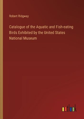 Catalogue of the Aquatic and Fish-eating Birds Exhibited by the United States National Museum