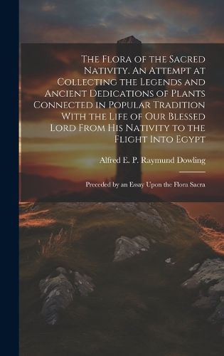 Cover image for The Flora of the Sacred Nativity. An Attempt at Collecting the Legends and Ancient Dedications of Plants Connected in Popular Tradition With the Life of our Blessed Lord From his Nativity to the Flight Into Egypt