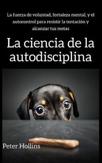 Cover image for La ciencia de la autodisciplina: La fuerza de voluntad, fortaleza mental, y el autocontrol para resistir la tentacion y alcanzar tus metas