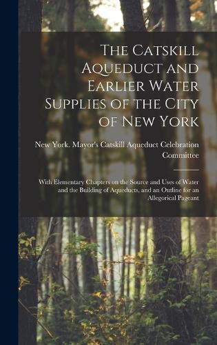 The Catskill Aqueduct and Earlier Water Supplies of the City of New York; With Elementary Chapters on the Source and Uses of Water and the Building of Aqueducts, and an Outline for an Allegorical Pageant