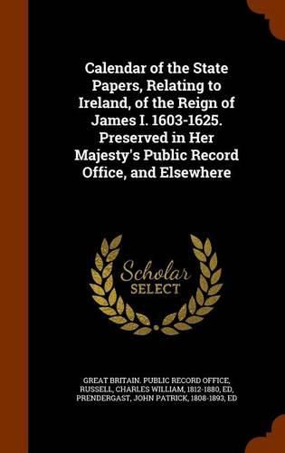 Calendar of the State Papers, Relating to Ireland, of the Reign of James I. 1603-1625. Preserved in Her Majesty's Public Record Office, and Elsewhere