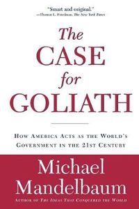 Cover image for The Case for Goliath: How America Acts as the World's Government in the 21st Century