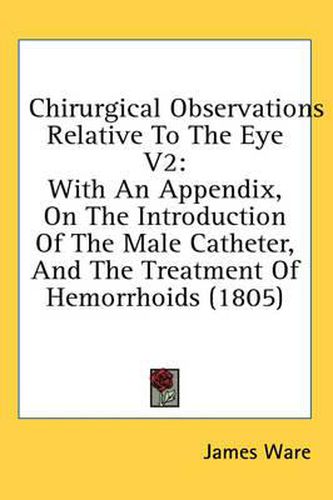 Cover image for Chirurgical Observations Relative to the Eye V2: With an Appendix, on the Introduction of the Male Catheter, and the Treatment of Hemorrhoids (1805)