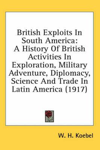 British Exploits in South America: A History of British Activities in Exploration, Military Adventure, Diplomacy, Science and Trade in Latin America (1917)