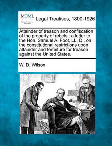 Attainder of Treason and Confiscation of the Property of Rebels: A Letter to the Hon. Samuel A. Foot, LL. D., on the Constitutional Restrictions Upon Attainder and Forfeiture for Treason Against the United States.