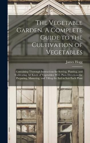 The Vegetable Garden. A Complete Guide to the Cultivation of Vegetables; Containing Thorough Instructions for Sowing, Planting, and Cultivating all Kinds of Vegetables; With Plain Directions for Preparing, Manuring, and Tilling the Soil to Suit Each Plant