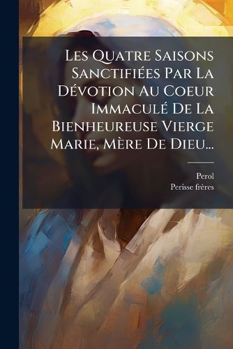Cover image for Les Quatre Saisons Sanctifiees Par La Devotion Au Coeur Immacule De La Bienheureuse Vierge Marie, Mere De Dieu...