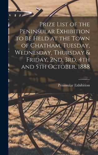 Cover image for Prize List of the Peninsular Exhibition to Be Held at the Town of Chatham, Tuesday, Wednesday, Thursday & Friday, 2nd, 3rd, 4th and 5th October, 1888 [microform]