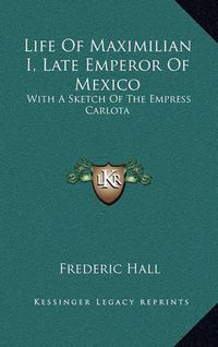 Cover image for Life of Maximilian I, Late Emperor of Mexico: With a Sketch of the Empress Carlota