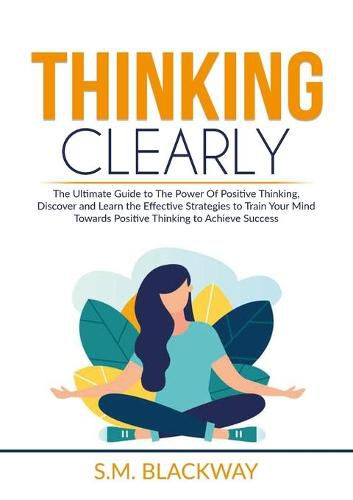 Cover image for Thinking Clearly: The Ultimate Guide to The Power Of Positive Thinking, Discover and Learn the Effective Strategies to Train Your Mind Towards Positive Thinking to Achieve Success