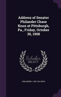 Cover image for Address of Senator Philander Chase Knox at Pittsburgh, Pa., Friday, October 30, 1908