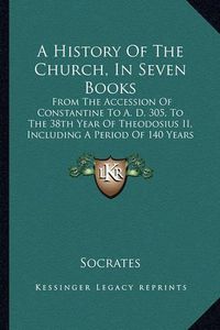 Cover image for A History of the Church, in Seven Books: From the Accession of Constantine to A. D. 305, to the 38th Year of Theodosius II, Including a Period of 140 Years (1844)