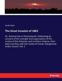 Cover image for The Great Invasion of 1863: Or, General Lee in Pennsylvania. Embracing an account of the strength and organization of the armies of the Potomac and northern Virginia; their daily marches with the routes of travel, and general orders issued. Vol. 2