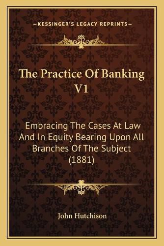 Cover image for The Practice of Banking V1: Embracing the Cases at Law and in Equity Bearing Upon All Branches of the Subject (1881)