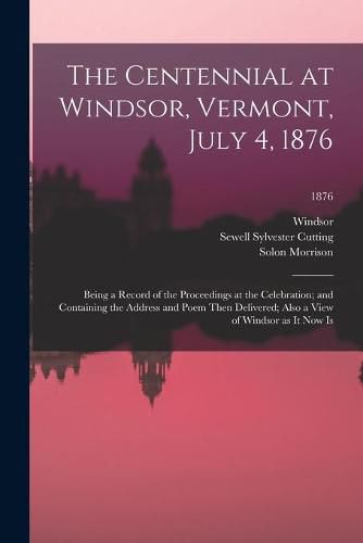 Cover image for The Centennial at Windsor, Vermont, July 4, 1876: Being a Record of the Proceedings at the Celebration; and Containing the Address and Poem Then Delivered; Also a View of Windsor as It Now Is; 1876