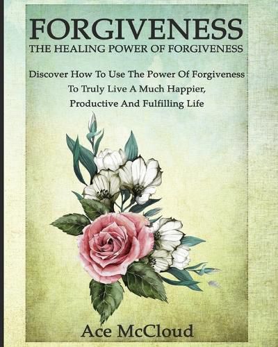 Cover image for Forgiveness: The Healing Power Of Forgiveness: Discover How To Use The Power Of Forgiveness To Truly Live A Much Happier, Productive And Fulfilling Life