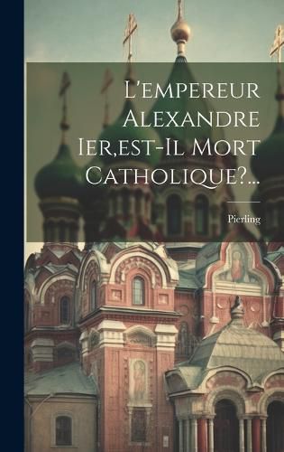 Cover image for L'empereur Alexandre Ier, est-il Mort Catholique?...