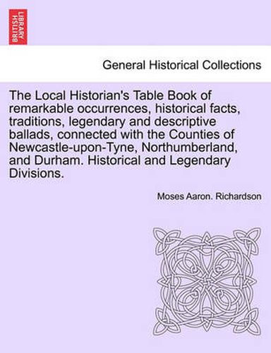 The Local Historian's Table Book of Remarkable Occurrences, Historical Facts, Traditions, Legendary and Descriptive Ballads, Connected with the Counties of Newcastle-Upon-Tyne, Northumberland, and Durham. Historical and Legendary Divisions.