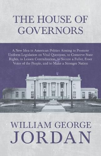 The House of Governors - A New Idea in American Politics Aiming to Promote Uniform Legislation on Vital Questions: To Conserve State Rights, to Lessen Centralization, to Secure a Fuller, Freer Voice of the People, and to Make a Stronger Nation