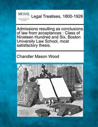 Cover image for Admissions Resulting as Conclusions of Law from Acceptances: Class of Nineteen Hundred and Six, Boston University Law School, Most Satisfactory Thesis.