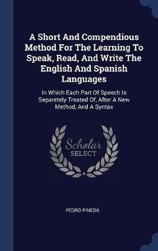 Cover image for A Short and Compendious Method for the Learning to Speak, Read, and Write the English and Spanish Languages: In Which Each Part of Speech Is Separetely Treated Of, After a New Method, and a Syntax