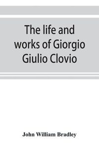 Cover image for The life and works of Giorgio Giulio Clovio, miniaturist, with notices of his contemporaries, and of the art of book decoration in the sixteenth century