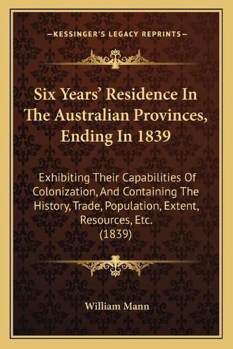 Cover image for Six Years' Residence in the Australian Provinces, Ending in 1839: Exhibiting Their Capabilities of Colonization, and Containing the History, Trade, Population, Extent, Resources, Etc. (1839)
