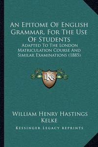 Cover image for An Epitome of English Grammar, for the Use of Students: Adapted to the London Matriculation Course and Similar Examinations (1885)