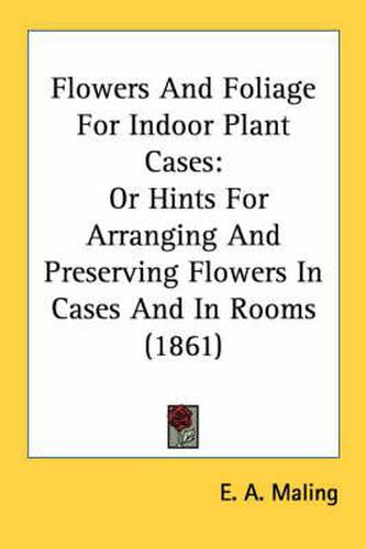 Cover image for Flowers and Foliage for Indoor Plant Cases: Or Hints for Arranging and Preserving Flowers in Cases and in Rooms (1861)