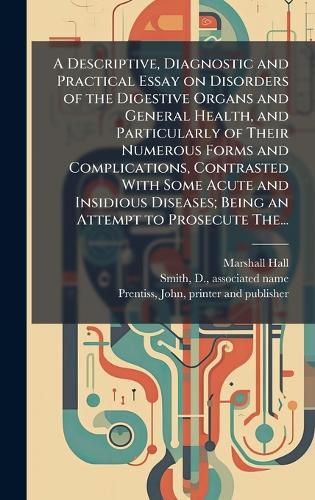 Cover image for A Descriptive, Diagnostic and Practical Essay on Disorders of the Digestive Organs and General Health, and Particularly of Their Numerous Forms and Complications, Contrasted With Some Acute and Insidious Diseases; Being an Attempt to Prosecute The...