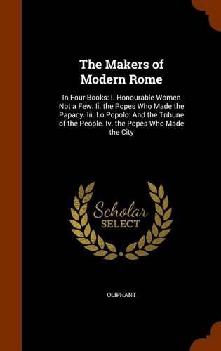 The Makers of Modern Rome: In Four Books: I. Honourable Women Not a Few. II. the Popes Who Made the Papacy. III. Lo Popolo: And the Tribune of the People. IV. the Popes Who Made the City