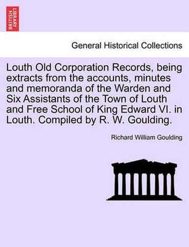 Cover image for Louth Old Corporation Records, Being Extracts from the Accounts, Minutes and Memoranda of the Warden and Six Assistants of the Town of Louth and Free School of King Edward VI. in Louth. Compiled by R. W. Goulding.