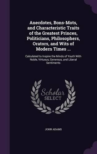 Anecdotes, Bons-Mots, and Characteristic Traits of the Greatest Princes, Politicians, Philosophers, Orators, and Wits of Modern Times ...: Calculated to Inspire the Minds of Youth with Noble, Virtuous, Generous, and Liberal Sentiments