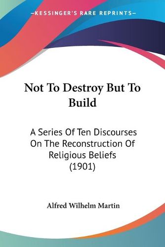 Cover image for Not to Destroy But to Build: A Series of Ten Discourses on the Reconstruction of Religious Beliefs (1901)