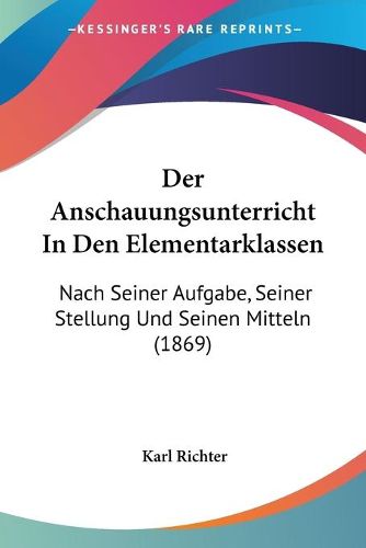 Der Anschauungsunterricht in Den Elementarklassen: Nach Seiner Aufgabe, Seiner Stellung Und Seinen Mitteln (1869)